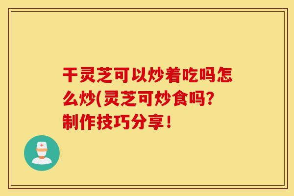 干灵芝可以炒着吃吗怎么炒(灵芝可炒食吗？制作技巧分享！