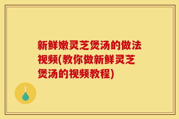 新鲜嫩灵芝煲汤的做法视频(教你做新鲜灵芝煲汤的视频教程)