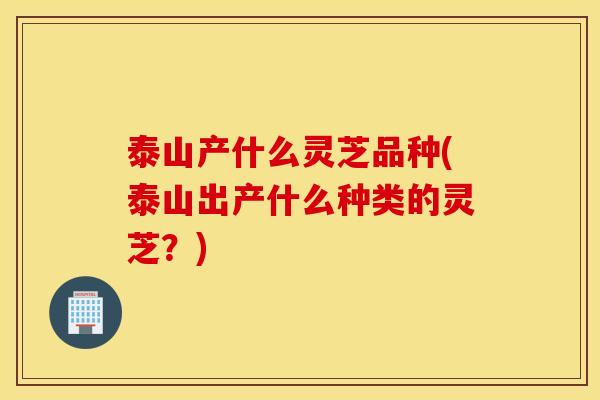 泰山产什么灵芝品种(泰山出产什么种类的灵芝？)