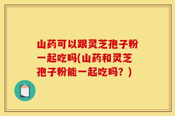 山药可以跟灵芝孢子粉一起吃吗(山药和灵芝孢子粉能一起吃吗？)
