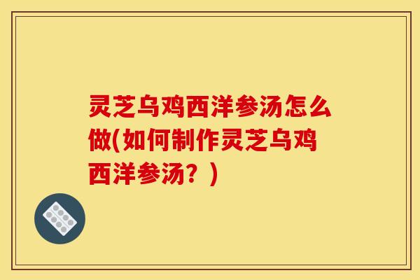 灵芝乌鸡西洋参汤怎么做(如何制作灵芝乌鸡西洋参汤？)