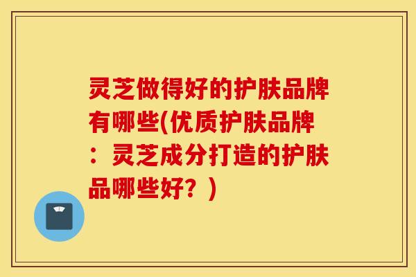 灵芝做得好的护肤品牌有哪些(优质护肤品牌：灵芝成分打造的护肤品哪些好？)