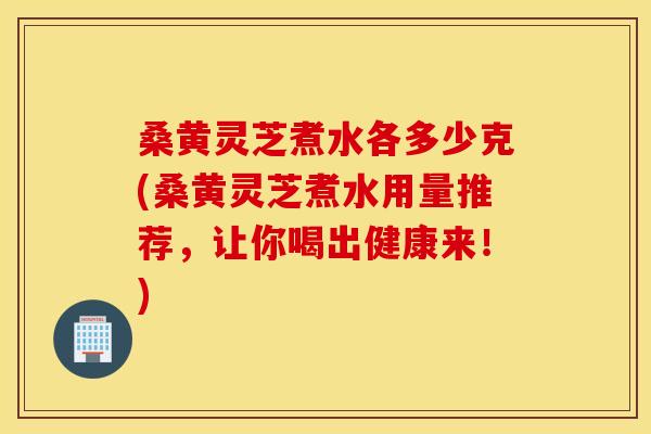 桑黄灵芝煮水各多少克(桑黄灵芝煮水用量推荐，让你喝出健康来！)