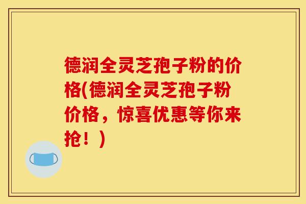 德润全灵芝孢子粉的价格(德润全灵芝孢子粉价格，惊喜优惠等你来抢！)