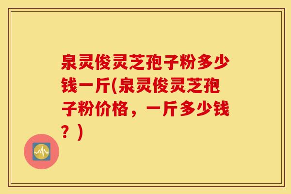 泉灵俊灵芝孢子粉多少钱一斤(泉灵俊灵芝孢子粉价格，一斤多少钱？)
