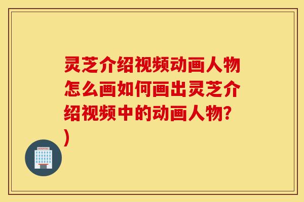 灵芝介绍视频动画人物怎么画如何画出灵芝介绍视频中的动画人物？)