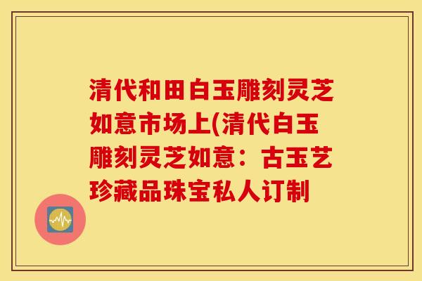 清代和田白玉雕刻灵芝如意市场上(清代白玉雕刻灵芝如意：古玉艺珍藏品珠宝私人订制