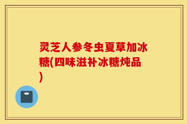 灵芝人参冬虫夏草加冰糖(四味滋补冰糖炖品)