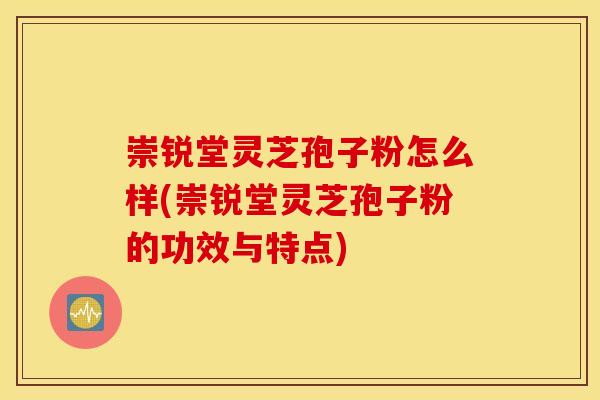 崇锐堂灵芝孢子粉怎么样(崇锐堂灵芝孢子粉的功效与特点)