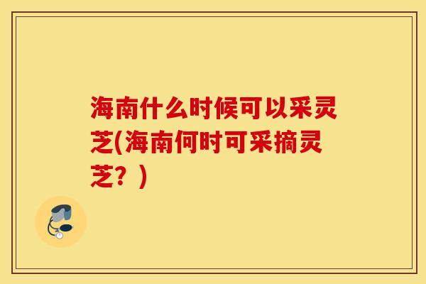 海南什么时候可以采灵芝(海南何时可采摘灵芝？)