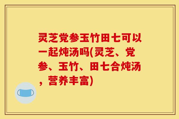 灵芝党参玉竹田七可以一起炖汤吗(灵芝、党参、玉竹、田七合炖汤，营养丰富)