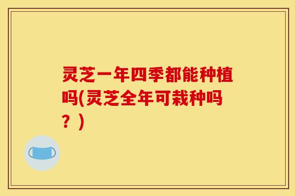 灵芝一年四季都能种植吗(灵芝全年可栽种吗？)