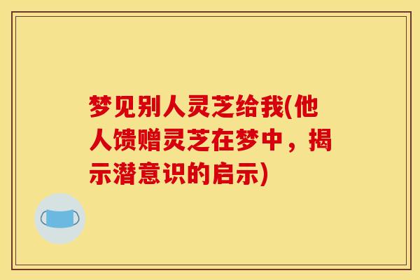 梦见别人灵芝给我(他人馈赠灵芝在梦中，揭示潜意识的启示)