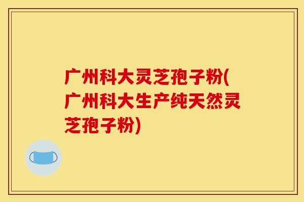 广州科大灵芝孢子粉(广州科大生产纯天然灵芝孢子粉)
