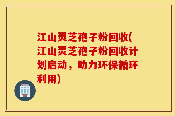 江山灵芝孢子粉回收(江山灵芝孢子粉回收计划启动，助力环保循环利用)