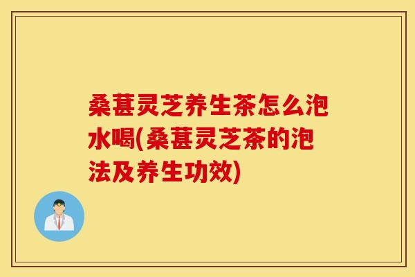 桑葚灵芝养生茶怎么泡水喝(桑葚灵芝茶的泡法及养生功效)
