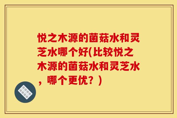悦之木源的菌菇水和灵芝水哪个好(比较悦之木源的菌菇水和灵芝水，哪个更优？)