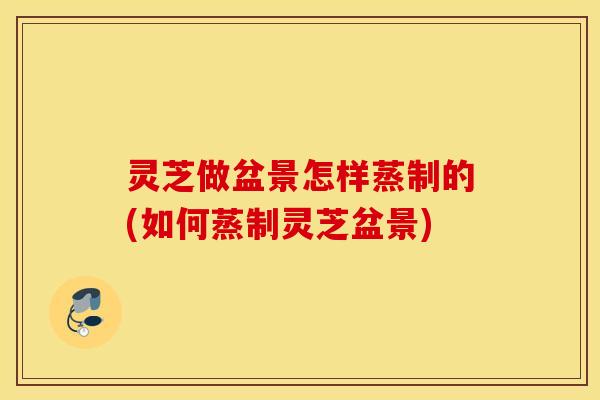 灵芝做盆景怎样蒸制的(如何蒸制灵芝盆景)