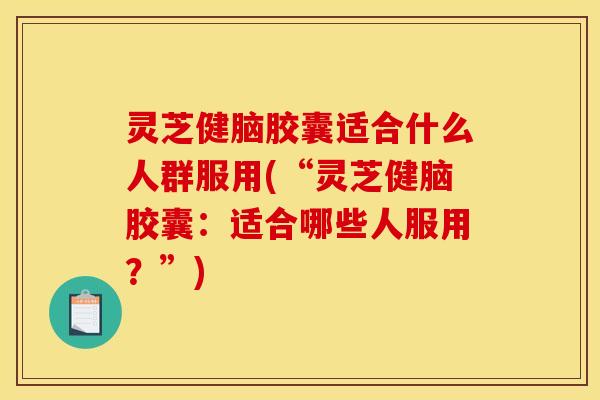 灵芝健脑胶囊适合什么人群服用(“灵芝健脑胶囊：适合哪些人服用？”)