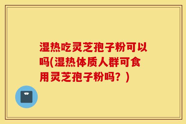 湿热吃灵芝孢子粉可以吗(湿热体质人群可食用灵芝孢子粉吗？)