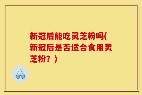 新冠后能吃灵芝粉吗(新冠后是否适合食用灵芝粉？)
