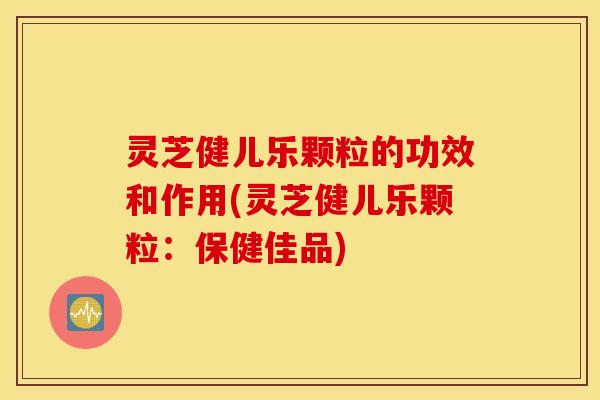 灵芝健儿乐颗粒的功效和作用(灵芝健儿乐颗粒：保健佳品)