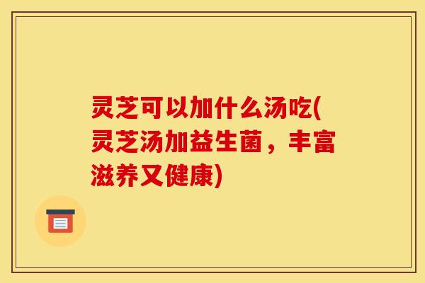 灵芝可以加什么汤吃(灵芝汤加益生菌，丰富滋养又健康)