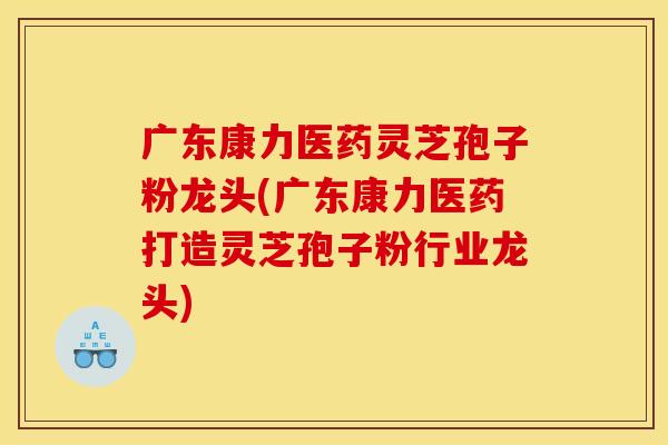 广东康力医药灵芝孢子粉龙头(广东康力医药打造灵芝孢子粉行业龙头)
