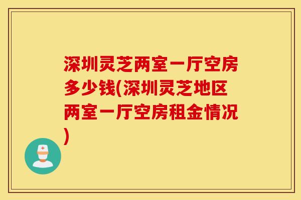 深圳灵芝两室一厅空房多少钱(深圳灵芝地区两室一厅空房租金情况)