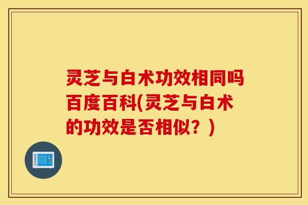 灵芝与白术功效相同吗百度百科(灵芝与白术的功效是否相似？)