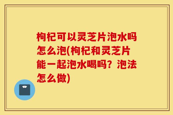 枸杞可以灵芝片泡水吗怎么泡(枸杞和灵芝片能一起泡水喝吗？泡法怎么做)
