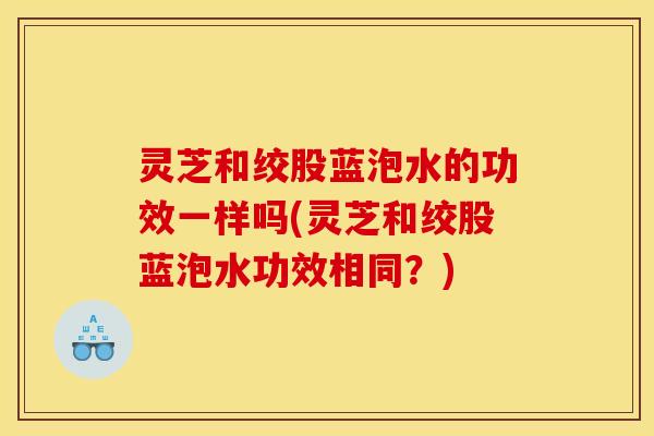 灵芝和绞股蓝泡水的功效一样吗(灵芝和绞股蓝泡水功效相同？)