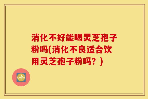 消化不好能喝灵芝孢子粉吗(消化不良适合饮用灵芝孢子粉吗？)
