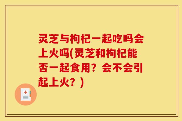 灵芝与枸杞一起吃吗会上火吗(灵芝和枸杞能否一起食用？会不会引起上火？)