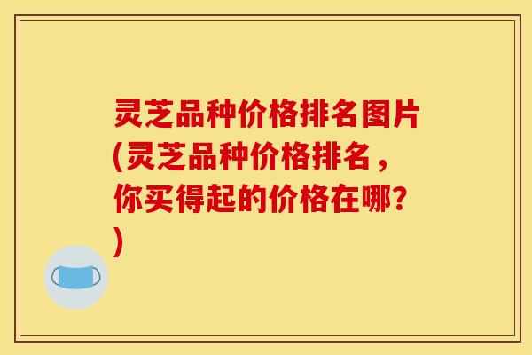 灵芝品种价格排名图片(灵芝品种价格排名，你买得起的价格在哪？)