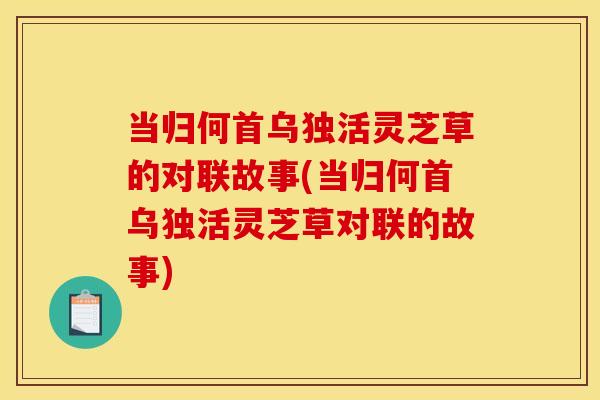 当归何首乌独活灵芝草的对联故事(当归何首乌独活灵芝草对联的故事)