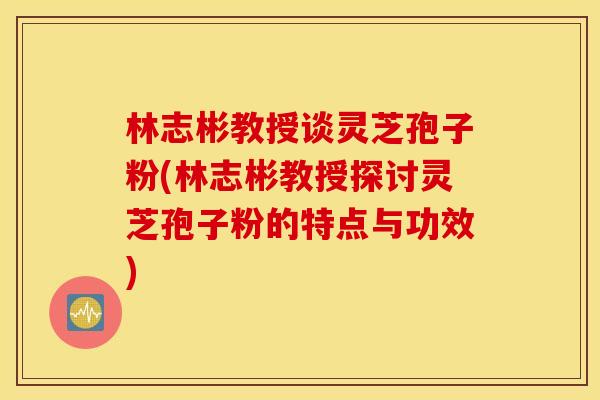 林志彬教授谈灵芝孢子粉(林志彬教授探讨灵芝孢子粉的特点与功效)