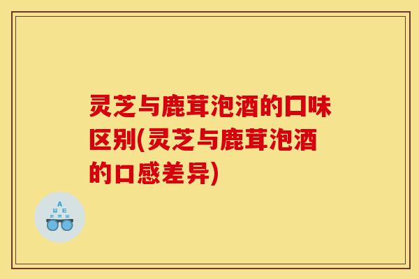 灵芝与鹿茸泡酒的囗味区别(灵芝与鹿茸泡酒的口感差异)