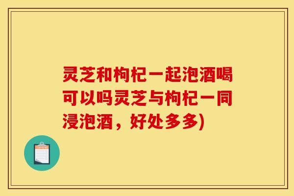 灵芝和枸杞一起泡酒喝可以吗灵芝与枸杞一同浸泡酒，好处多多)