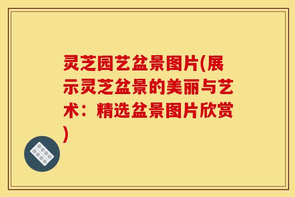 灵芝园艺盆景图片(展示灵芝盆景的美丽与艺术：精选盆景图片欣赏)