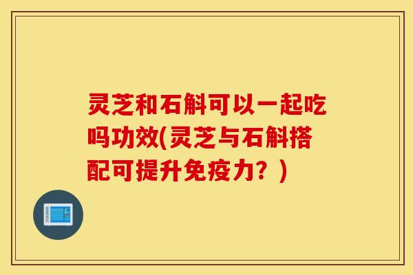 灵芝和石斛可以一起吃吗功效(灵芝与石斛搭配可提升免疫力？)