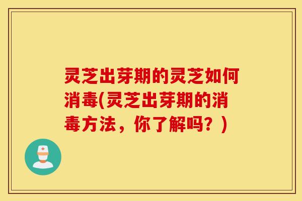 灵芝出芽期的灵芝如何消毒(灵芝出芽期的消毒方法，你了解吗？)