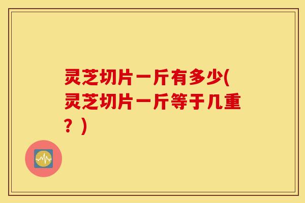 灵芝切片一斤有多少(灵芝切片一斤等于几重？)