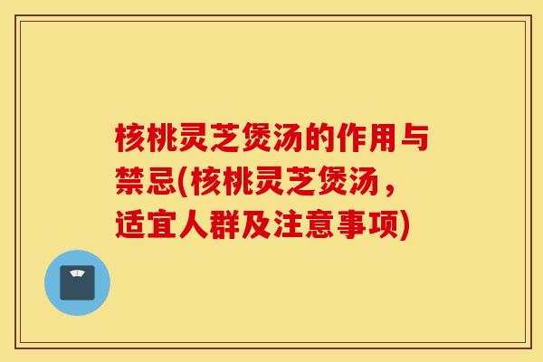 核桃灵芝煲汤的作用与禁忌(核桃灵芝煲汤，适宜人群及注意事项)