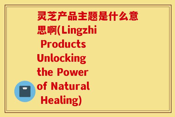 灵芝产品主题是什么意思啊(Lingzhi Products Unlocking the Power of Natural Healing)