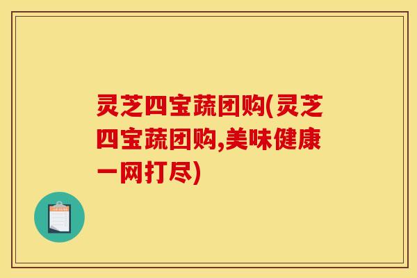 灵芝四宝蔬团购(灵芝四宝蔬团购,美味健康一网打尽)