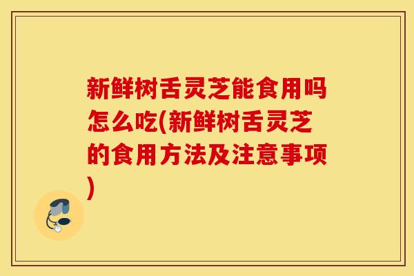 新鲜树舌灵芝能食用吗怎么吃(新鲜树舌灵芝的食用方法及注意事项)