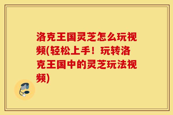 洛克王国灵芝怎么玩视频(轻松上手！玩转洛克王国中的灵芝玩法视频)