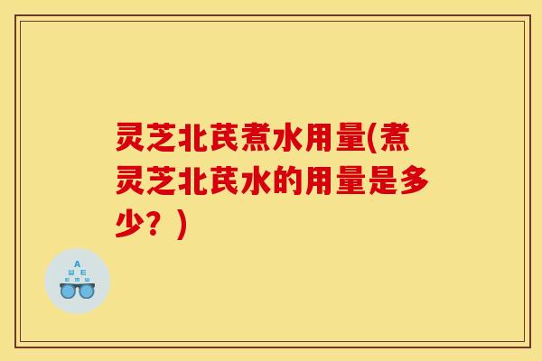 灵芝北芪煮水用量(煮灵芝北芪水的用量是多少？)