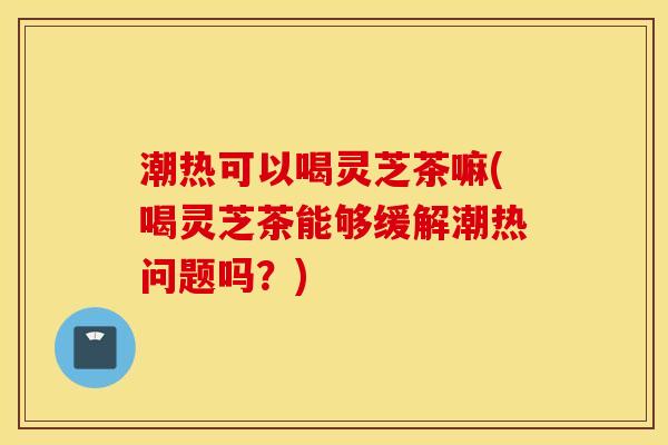 潮热可以喝灵芝茶嘛(喝灵芝茶能够缓解潮热问题吗？)